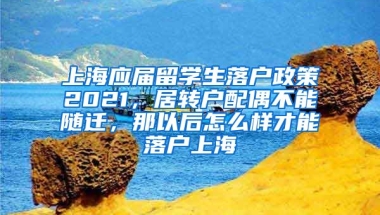 上海应届留学生落户政策2021，居转户配偶不能随迁，那以后怎么样才能落户上海