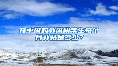 在中国的外国留学生每个月补贴是多少？