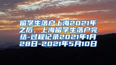 留学生落户上海2021年之后，上海留学生落户完结-过程记录2021年1月28日-2021年5月10日