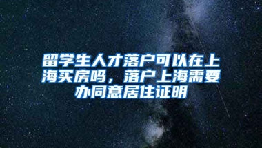 留学生人才落户可以在上海买房吗，落户上海需要办同意居住证明