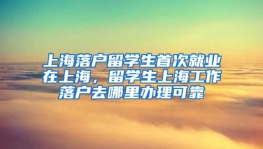 上海落户留学生首次就业在上海，留学生上海工作落户去哪里办理可靠