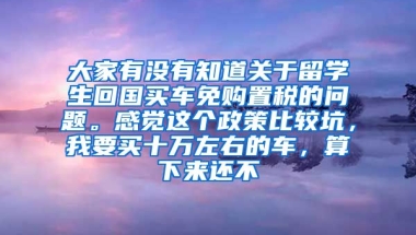 大家有没有知道关于留学生回国买车免购置税的问题。感觉这个政策比较坑，我要买十万左右的车，算下来还不