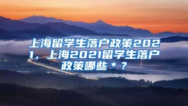 上海留学生落户政策2021，上海2021留学生落户政策哪些＊？