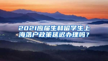 2021应届生和留学生上海落户政策延迟办理吗？