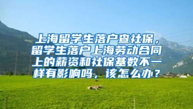 上海留学生落户查社保，留学生落户上海劳动合同上的薪资和社保基数不一样有影响吗，该怎么办？