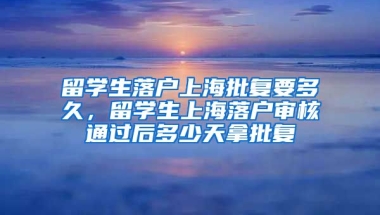 留学生落户上海批复要多久，留学生上海落户审核通过后多少天拿批复