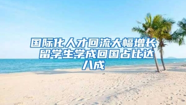 国际化人才回流大幅增长 留学生学成回国占比达八成