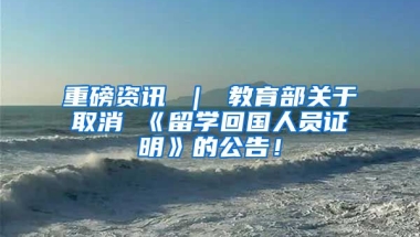 重磅资讯 ｜ 教育部关于取消 《留学回国人员证明》的公告！