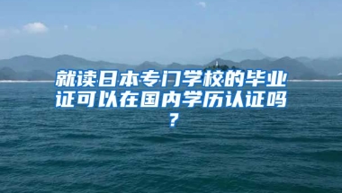 就读日本专门学校的毕业证可以在国内学历认证吗？