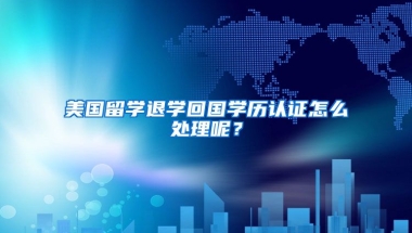 美国留学退学回国学历认证怎么处理呢？