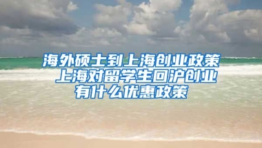 海外硕士到上海创业政策 上海对留学生回沪创业有什么优惠政策