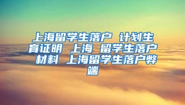 上海留学生落户 计划生育证明 上海 留学生落户 材料 上海留学生落户弊端