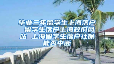 毕业三年留学生上海落户 留学生落户上海政府网站 上海留学生落户社保能否中断