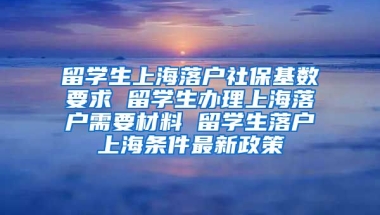 留学生上海落户社保基数要求 留学生办理上海落户需要材料 留学生落户上海条件最新政策