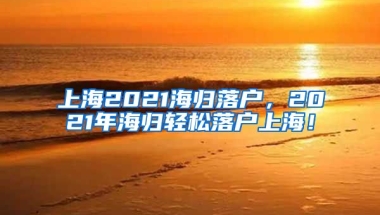 上海2021海归落户，2021年海归轻松落户上海！