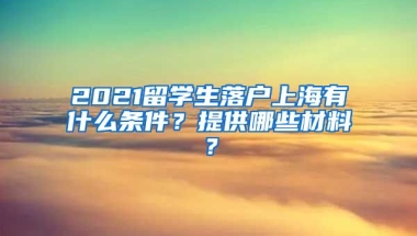 2021留学生落户上海有什么条件？提供哪些材料？