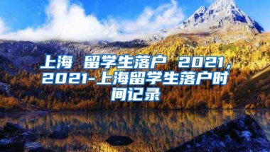 上海 留学生落户 2021，2021-上海留学生落户时间记录