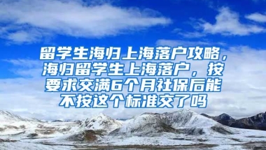 留学生海归上海落户攻略，海归留学生上海落户，按要求交满6个月社保后能不按这个标准交了吗