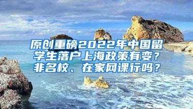 原创重磅2022年中国留学生落户上海政策有变？非名校、在家网课行吗？