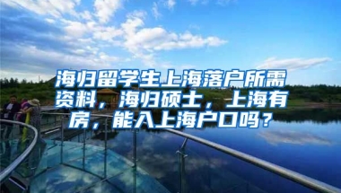 海归留学生上海落户所需资料，海归硕士，上海有房，能入上海户口吗？