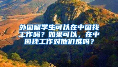 外国留学生可以在中国找工作吗？如果可以，在中国找工作对他们难吗？