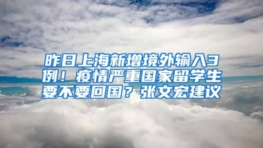 昨日上海新增境外输入3例！疫情严重国家留学生要不要回国？张文宏建议→