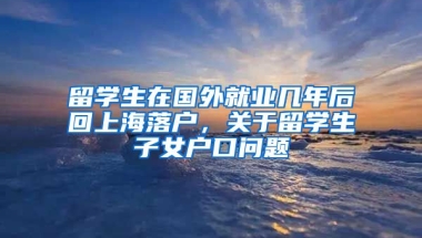 留学生在国外就业几年后回上海落户，关于留学生子女户口问题