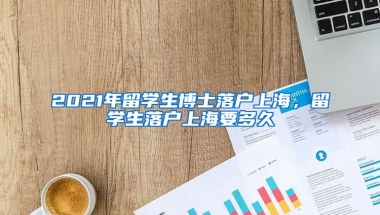 2021年留学生博士落户上海，留学生落户上海要多久