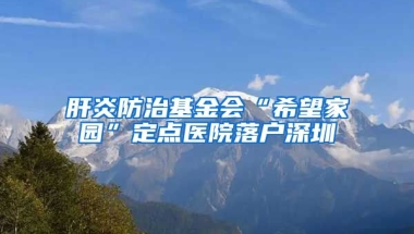 肝炎防治基金会“希望家园”定点医院落户深圳