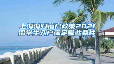 上海海归落户政策2021留学生入户满足哪些条件？