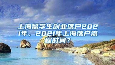 上海留学生创业落户2021年，2021年上海落户流程时间？