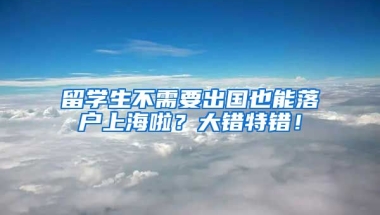 留学生不需要出国也能落户上海啦？大错特错！