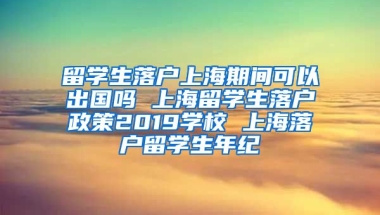 留学生落户上海期间可以出国吗 上海留学生落户政策2019学校 上海落户留学生年纪