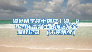 海外留学硕士落户上海，2021年留学生上海落户全流程记录 （未完待续）