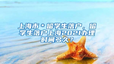 上海市＊留学生落户，留学生落户上海2021办理时间多久？