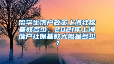 留学生落户政策上海社保基数多少，2021年上海落户社保基数大概是多少？