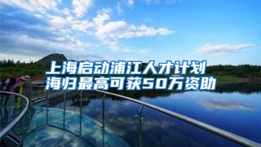 上海启动浦江人才计划 海归最高可获50万资助