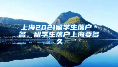 上海2021留学生落户＊名，留学生落户上海要多久