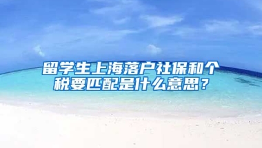 留学生上海落户社保和个税要匹配是什么意思？