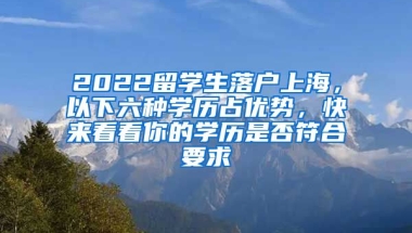 2022留学生落户上海，以下六种学历占优势，快来看看你的学历是否符合要求