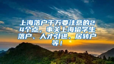 上海落户千万要注意的24个点，事关上海留学生落户、人才引进、居转户等！