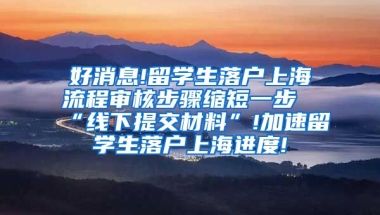 好消息!留学生落户上海流程审核步骤缩短一步“线下提交材料”!加速留学生落户上海进度!