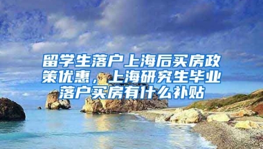 留学生落户上海后买房政策优惠，上海研究生毕业落户买房有什么补贴