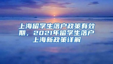 上海留学生落户政策有效期，2021年留学生落户上海新政策详解