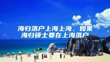 海归落户上海上海，如果海归硕士要在上海落户