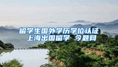 留学生国外学历学位认证 上海出国留学 今题网