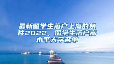 最新留学生落户上海的条件2022，留学生落户高水平大学名单