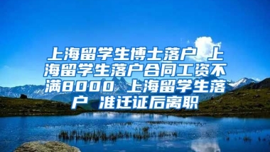 上海留学生博士落户 上海留学生落户合同工资不满8000 上海留学生落户 准迁证后离职