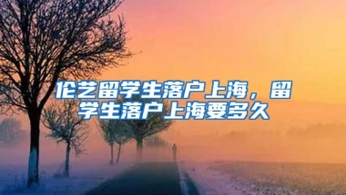 伦艺留学生落户上海，留学生落户上海要多久