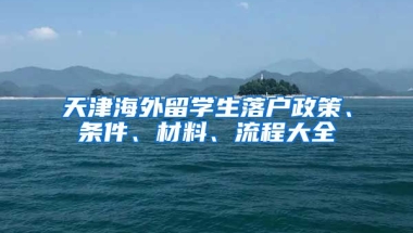 天津海外留学生落户政策、条件、材料、流程大全